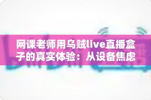 网课老师用乌贼live直播盒子的真实体验：从设备焦虑到从容开播的全过程分享