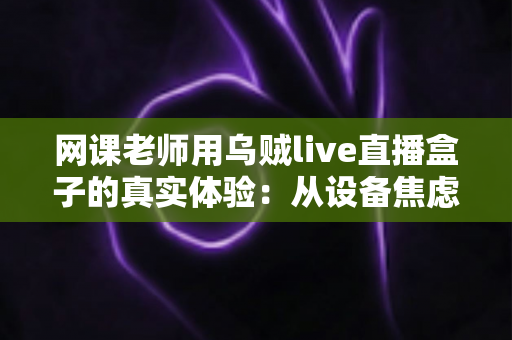 网课老师用乌贼live直播盒子的真实体验：从设备焦虑到从容开播的全过程分享