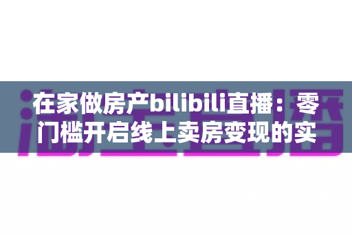 在家做房产bilibili直播:零门槛开启线上卖房变现的实战全攻略 在家做房产bilibili直播:零门槛开启线上卖房变现的实战全攻略
