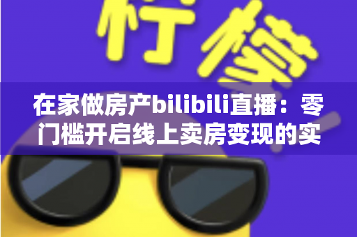 在家做房产bilibili直播:零门槛开启线上卖房变现的实战全攻略 在家做房产bilibili直播:零门槛开启线上卖房变现的实战全攻略