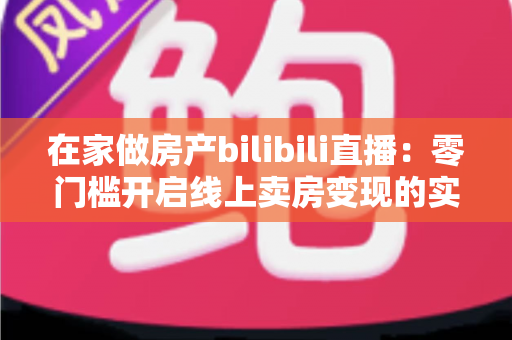 在家做房产bilibili直播:零门槛开启线上卖房变现的实战全攻略 在家做房产bilibili直播:零门槛开启线上卖房变现的实战全攻略