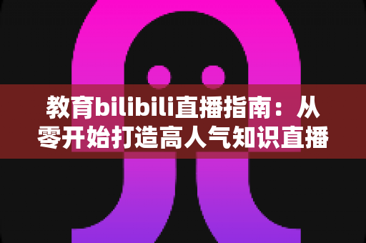 教育bilibili直播指南：从零开始打造高人气知识直播间的完整攻略