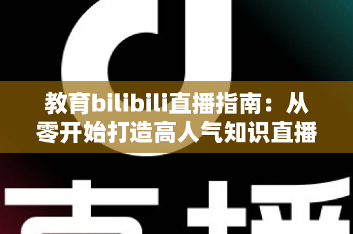 教育bilibili直播指南：从零开始打造高人气知识直播间的完整攻略