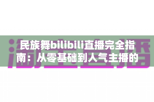 民族舞bilibili直播完全指南:从零基础到人气主播的进阶之路 民族舞bilibili直播完全指南:从零基础到人气主播的进阶之路