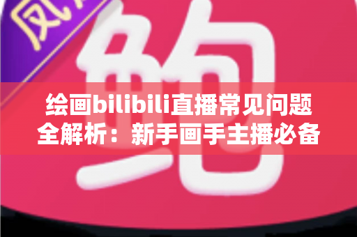 绘画bilibili直播常见问题全解析：新手画手主播必备的实用指南与避坑手册