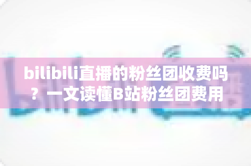 bilibili直播的粉丝团收费吗?一文读懂B站粉丝团费用、权益与加入全攻略 bilibili直播的粉丝团收费吗?一文读懂B站粉丝团费用、权益与加入全攻略