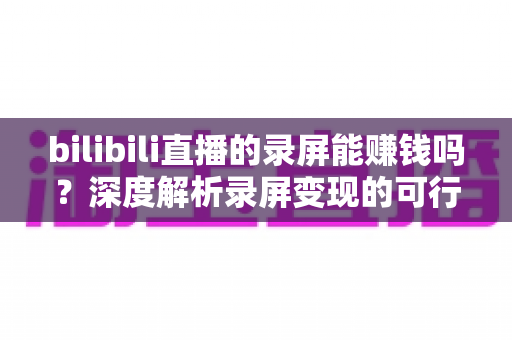 bilibili直播的录屏能赚钱吗?深度解析录屏变现的可行路径、收益水平与避坑指南 bilibili直播的录屏能赚钱吗?深度解析录屏变现的可行路径、收益水平与避坑指南