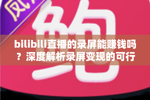 bilibili直播的录屏能赚钱吗?深度解析录屏变现的可行路径、收益水平与避坑指南 bilibili直播的录屏能赚钱吗?深度解析录屏变现的可行路径、收益水平与避坑指南