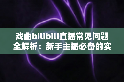 戏曲bilibili直播常见问题全解析：新手主播必备的实战指南与运营秘籍