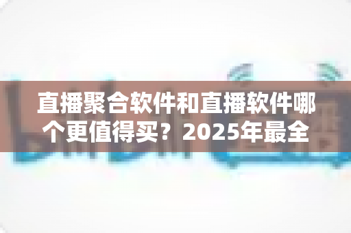 直播聚合软件和直播软件哪个更值得买？2025年最全选购指南与性价比深度解析