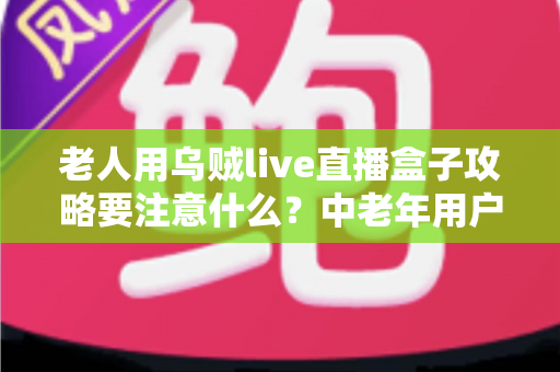 老人用乌贼live直播盒子攻略要注意什么？中老年用户必读的完整使用指南与安全避坑手册