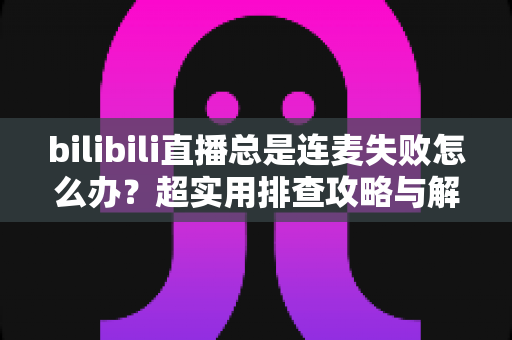 bilibili直播总是连麦失败怎么办?超实用排查攻略与解决方案全解析 bilibili直播总是连麦失败怎么办?超实用排查攻略与解决方案全解析