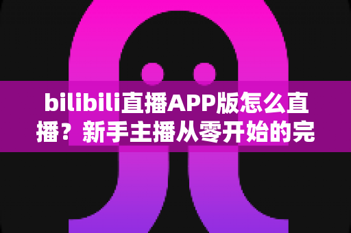 bilibili直播APP版怎么直播?新手主播从零开始的完整开播指南 bilibili直播APP版怎么直播?新手主播从零开始的完整开播指南
