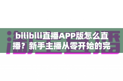 bilibili直播APP版怎么直播?新手主播从零开始的完整开播指南 bilibili直播APP版怎么直播?新手主播从零开始的完整开播指南