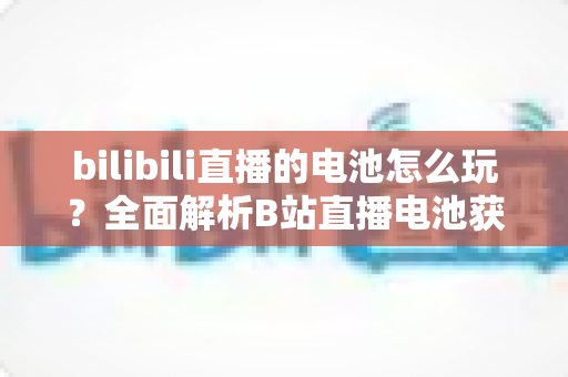 bilibili直播的电池怎么玩?全面解析B站直播电池获取、送礼与变现的完整攻略 bilibili直播的电池怎么玩?全面解析B站直播电池获取、送礼与变现的完整攻略