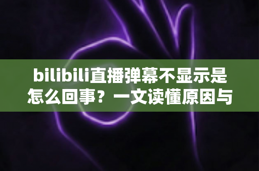 bilibili直播弹幕不显示是怎么回事？一文读懂原因与解决办法全攻略