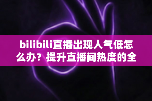 bilibili直播出现人气低怎么办？提升直播间热度的全方位实用指南