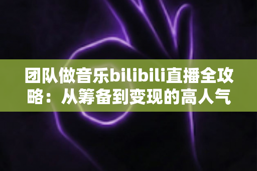 团队做音乐bilibili直播全攻略：从筹备到变现的高人气直播间实战指南
