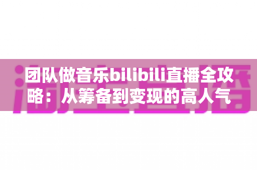团队做音乐bilibili直播全攻略：从筹备到变现的高人气直播间实战指南