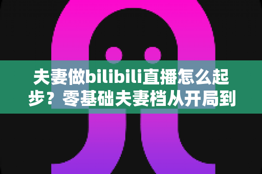 夫妻做bilibili直播怎么起步？零基础夫妻档从开局到变现的完整实战指南