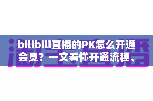 bilibili直播的PK怎么开通会员？一文看懂开通流程、档位区别与实用技巧