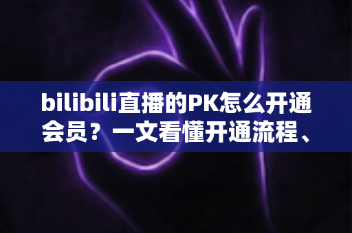 bilibili直播的PK怎么开通会员？一文看懂开通流程、档位区别与实用技巧