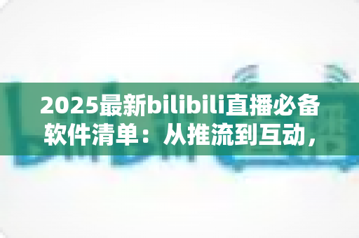 2025最新bilibili直播必备软件清单：从推流到互动，一站式打造高人气直播间的完整装备指南