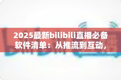 2025最新bilibili直播必备软件清单：从推流到互动，一站式打造高人气直播间的完整装备指南