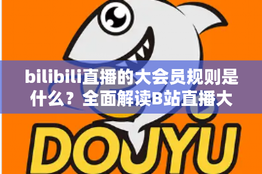 bilibili直播的大会员规则是什么？全面解读B站直播大会员权益、使用规则与常见问题