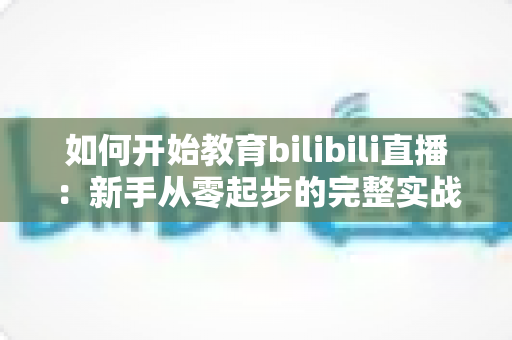 如何开始教育bilibili直播:新手从零起步的完整实战指南与运营秘籍 如何开始教育bilibili直播:新手从零起步的完整实战指南与运营秘籍