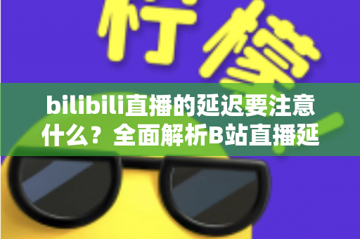 bilibili直播的延迟要注意什么?全面解析B站直播延迟优化与实用注意事项指南 bilibili直播的延迟要注意什么?全面解析B站直播延迟优化与实用注意事项指南