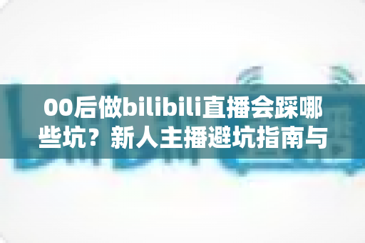 00后做bilibili直播会踩哪些坑?新人主播避坑指南与实战经验全解析 00后做bilibili直播会踩哪些坑?新人主播避坑指南与实战经验全解析