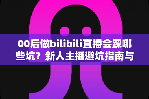 00后做bilibili直播会踩哪些坑？新人主播避坑指南与实战经验全解析