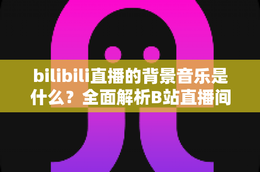 bilibili直播的背景音乐是什么？全面解析B站直播间热门BGM来源、类型与选择技巧