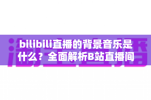 bilibili直播的背景音乐是什么？全面解析B站直播间热门BGM来源、类型与选择技巧