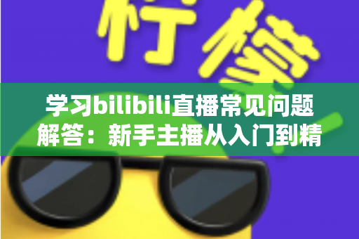 学习bilibili直播常见问题解答:新手主播从入门到精通的全流程实用指南 学习bilibili直播常见问题解答:新手主播从入门到精通的全流程实用指南