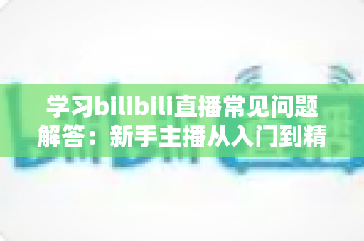 学习bilibili直播常见问题解答:新手主播从入门到精通的全流程实用指南 学习bilibili直播常见问题解答:新手主播从入门到精通的全流程实用指南