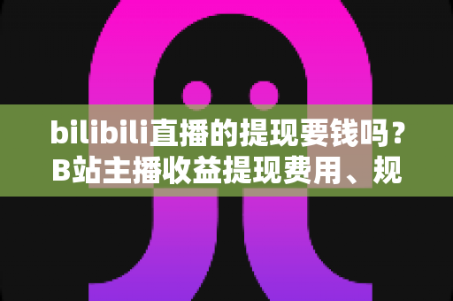bilibili直播的提现要钱吗？B站主播收益提现费用、规则与流程全解析