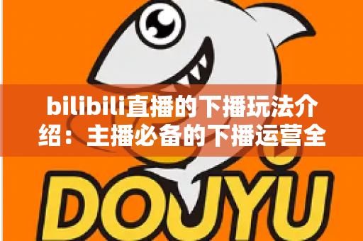 bilibili直播的下播玩法介绍：主播必备的下播运营全攻略