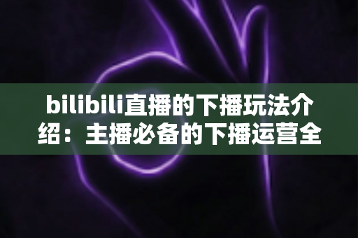 bilibili直播的下播玩法介绍：主播必备的下播运营全攻略