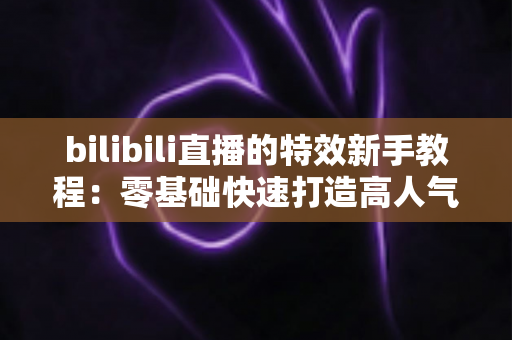 bilibili直播的特效新手教程：零基础快速打造高人气吸睛直播间的完整指南