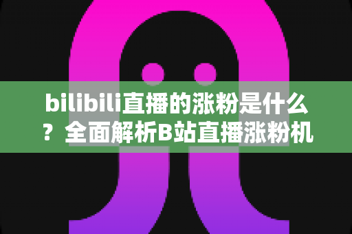 bilibili直播的涨粉是什么？全面解析B站直播涨粉机制与实用涨粉攻略