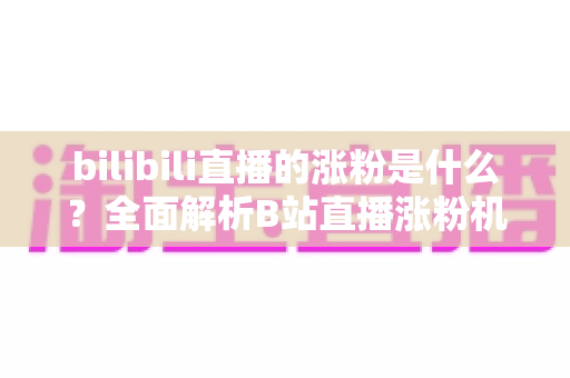 bilibili直播的涨粉是什么？全面解析B站直播涨粉机制与实用涨粉攻略