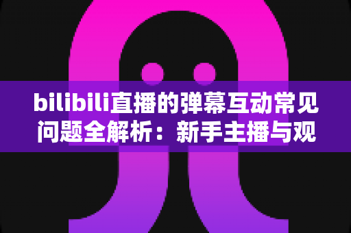 bilibili直播的弹幕互动常见问题全解析:新手主播与观众必读的实用指南 bilibili直播的弹幕互动常见问题全解析:新手主播与观众必读的实用指南