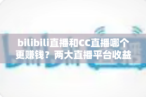 bilibili直播和CC直播哪个更赚钱?两大直播平台收益全方位对比与主播变现深度指南 bilibili直播和CC直播哪个更赚钱?两大直播平台收益全方位对比与主播变现深度指南