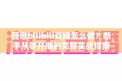 民歌bilibili直播怎么做?新手从零开播的完整实战指南 民歌bilibili直播怎么做?新手从零开播的完整实战指南