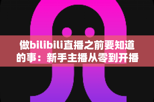 做bilibili直播之前要知道的事：新手主播从零到开播的完整指南
