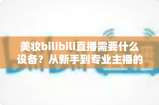 美妆bilibili直播需要什么设备?从新手到专业主播的完整设备清单与实战攻略 美妆bilibili直播需要什么设备?从新手到专业主播的完整设备清单与实战攻略