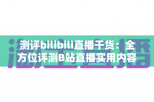 测评bilibili直播干货：全方位评测B站直播实用内容的真实价值与避坑指南