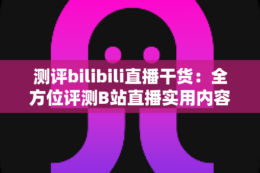 测评bilibili直播干货：全方位评测B站直播实用内容的真实价值与避坑指南